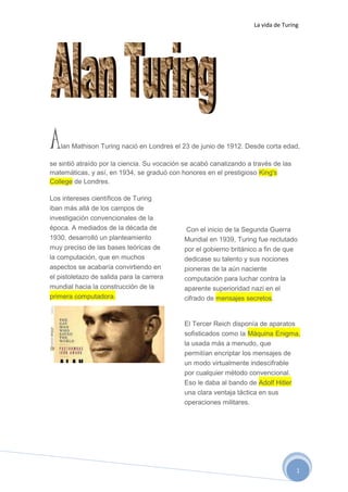 La vida de Turing
1
Alan Mathison Turing nació en Londres el 23 de junio de 1912. Desde corta edad,
se sintió atraído por la ciencia. Su vocación se acabó canalizando a través de las
matemáticas, y así, en 1934, se graduó con honores en el prestigioso King's
College de Londres.
Los intereses científicos de Turing
iban más allá de los campos de
investigación convencionales de la
época. A mediados de la década de
1930, desarrolló un planteamiento
muy preciso de las bases teóricas de
la computación, que en muchos
aspectos se acabaría convirtiendo en
el pistoletazo de salida para la carrera
mundial hacia la construcción de la
primera computadora.
Con el inicio de la Segunda Guerra
Mundial en 1939, Turing fue reclutado
por el gobierno británico a fin de que
dedicase su talento y sus nociones
pioneras de la aún naciente
computación para luchar contra la
aparente superioridad nazi en el
cifrado de mensajes secretos.
El Tercer Reich disponía de aparatos
sofisticados como la Máquina Enigma,
la usada más a menudo, que
permitían encriptar los mensajes de
un modo virtualmente indescifrable
por cualquier método convencional.
Eso le daba al bando de Adolf Hitler
una clara ventaja táctica en sus
operaciones militares.
 