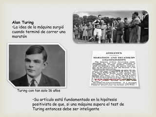 Alan Turing
•La idea de la máquina surgió
cuando terminó de correr una
maratón
Turing con tan solo 16 años
•Su artículo está fundamentado en la hipótesis
positivista de que, si una máquina supera el test de
Turing entonces debe ser inteligente
 
