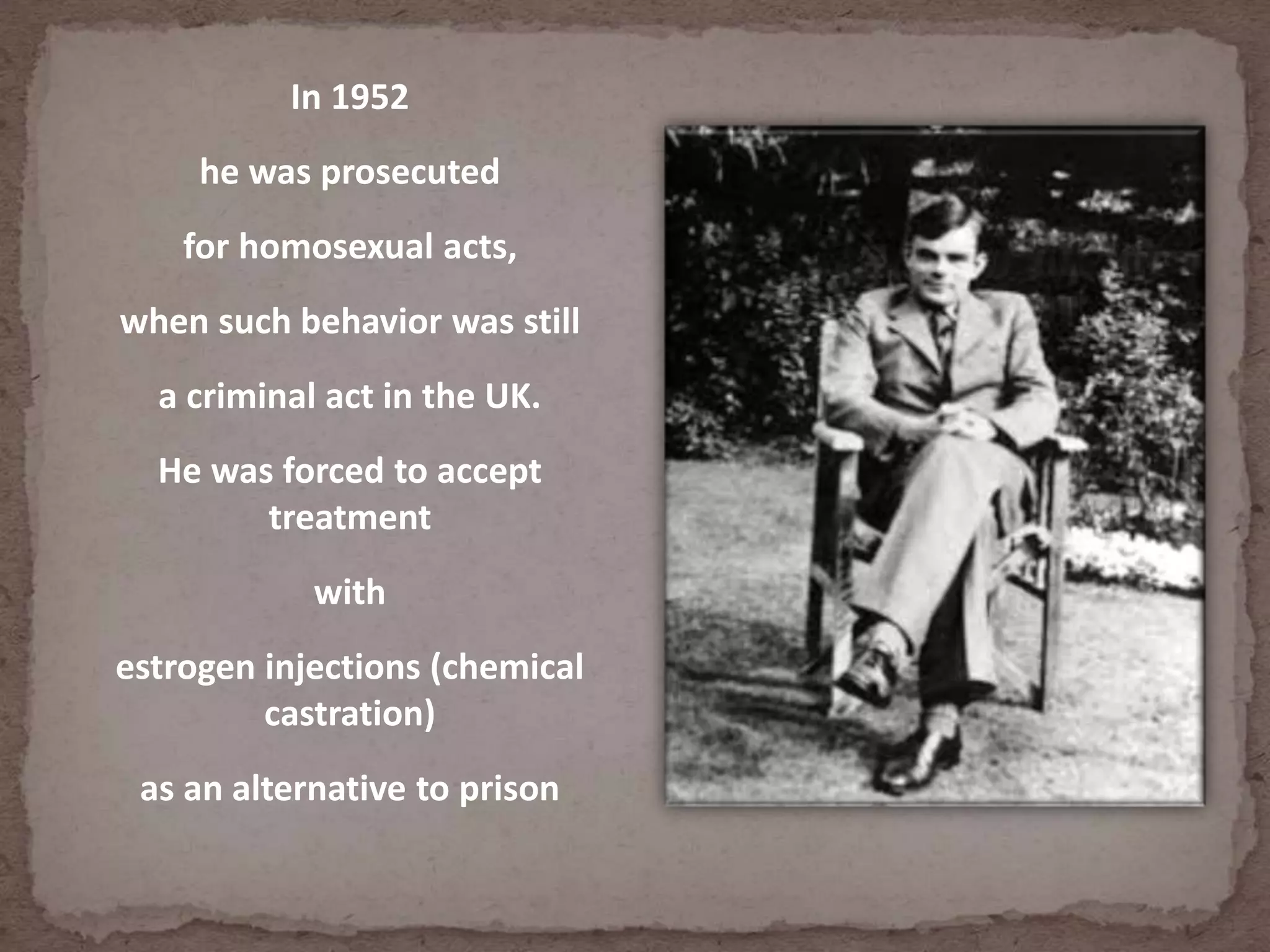 In 1952
he was prosecuted
for homosexual acts,
when such behavior was still
a criminal act in the UK.
He was forced to accept
treatment
with
estrogen injections (chemical
castration)
as an alternative to prison
 