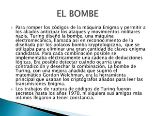  Para romper los códigos de la máquina Enigma y permitir a
los aliados anticipar los ataques y movimientos militares
nazis, Turing diseñó la bombe, una máquina
electromecánica, llamada así en reconocimiento de la
diseñada por los polacos bomba kryptologiczna, que se
utilizaba para eliminar una gran cantidad de claves enigma
candidatas. Para cada combinación posible se
implementaba eléctricamente una cadena de deducciones
lógicas. Era posible detectar cuándo ocurría una
contradicción y desechar la combinación. La bombe de
Turing, con una mejora añadida que sugirió el
matemático Gordon Welchman, era la herramienta
principal que usaban los criptógrafos aliados para leer las
transmisiones Enigma.
 Los trabajos de ruptura de códigos de Turing fueron
secretos hasta los años 1970, ni siquiera sus amigos más
íntimos llegaron a tener constancia.
 