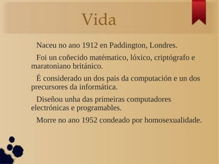 Vida
Naceu no ano 1912 en Paddington, Londres.
Foi un coñecido matématico, lóxico, criptógrafo e
maratoniano británico.
É considerado un dos pais da computación e un dos
precursores da informática.
Diseñou unha das primeiras computadores
electrónicas e programables.
Morre no ano 1952 condeado por homosexualidade.
 
