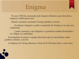 Enigma
No ano 1939 foi contratado polo Imperio Británico para descifrar a
máquina codificadora nazi.
Dende o primeiro momento Turing traballou á marxe.
Os demais chegaron a pedir a expulsión de Turing ao ver que non
colaboraba.
Cando construíu a súa máquina e a probaron tardaba demasiado e
os códigos xa cambiaban.
Investigando un pouco o equipo descubriu que só necesitaban unhas
palabras comúns, e así foi
A máquina de Turing adiantou o final da II GM entre dous e catro anos.
 