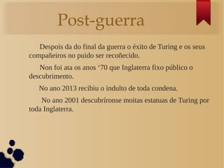 Post-guerra
Despois da do final da guerra o éxito de Turing e os seus
compañeiros no puido ser recoñecido.
Non foi ata os anos ‘70 que Inglaterra fixo público o
descubrimento.
No ano 2013 recibiu o indulto de toda condena.
No ano 2001 descubríronse moitas estatuas de Turing por
toda Inglaterra.
 