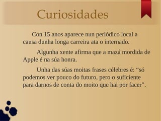 Curiosidades
Con 15 anos aparece nun periódico local a
causa dunha longa carreira ata o internado.
Algunha xente afirma que a mazá mordida de
Apple é na súa honra.
Unha das súas moitas frases célebres é: “só
podemos ver pouco do futuro, pero o suficiente
para darnos de conta do moito que hai por facer”.
 