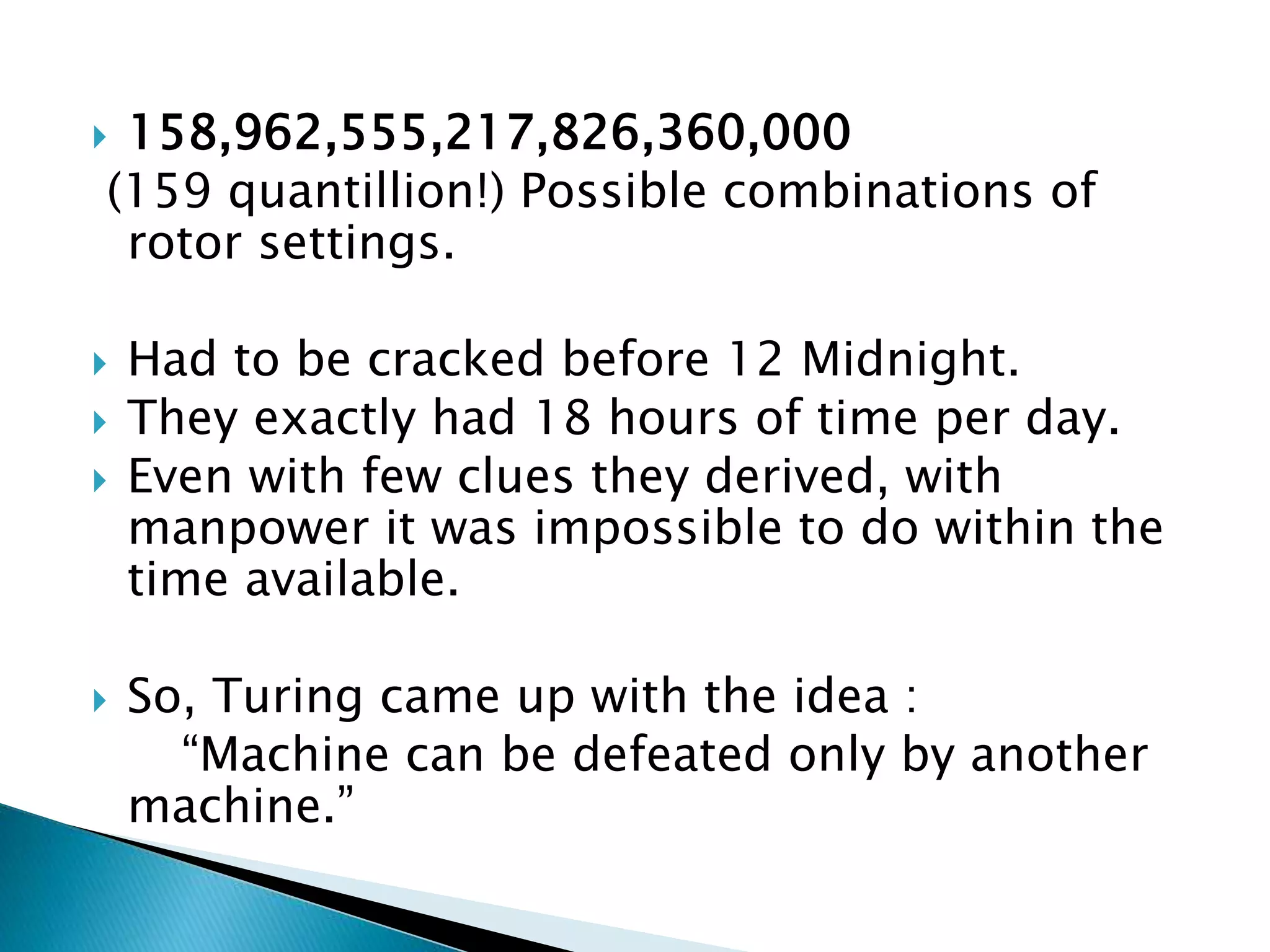  158,962,555,217,826,360,000
(159 quantillion!) Possible combinations of
rotor settings.
 Had to be cracked before 12 Midnight.
 They exactly had 18 hours of time per day.
 Even with few clues they derived, with
manpower it was impossible to do within the
time available.
 So, Turing came up with the idea :
“Machine can be defeated only by another
machine.”
 