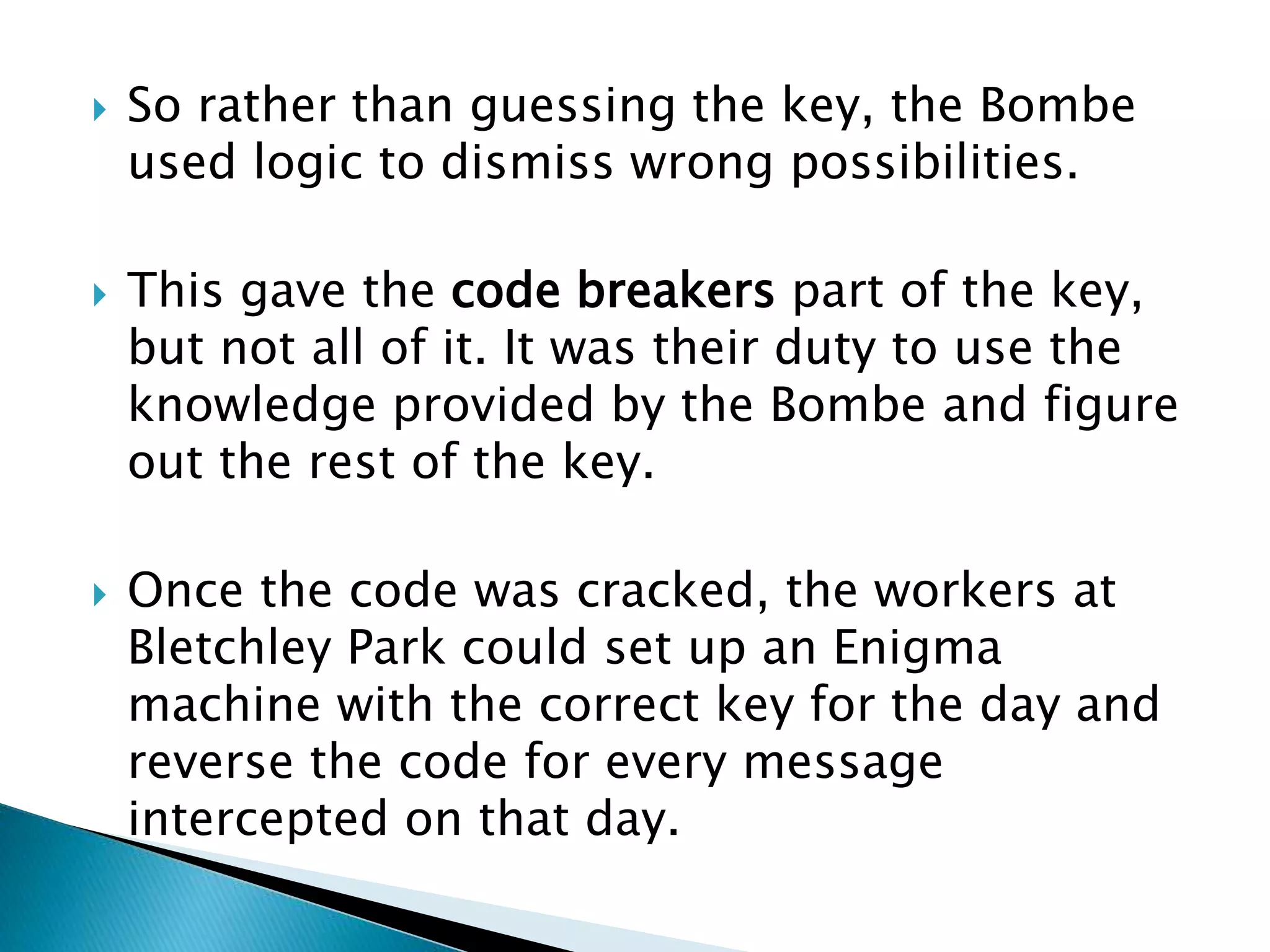  So rather than guessing the key, the Bombe
used logic to dismiss wrong possibilities.
 This gave the code breakers part of the key,
but not all of it. It was their duty to use the
knowledge provided by the Bombe and figure
out the rest of the key.
 Once the code was cracked, the workers at
Bletchley Park could set up an Enigma
machine with the correct key for the day and
reverse the code for every message
intercepted on that day.
 