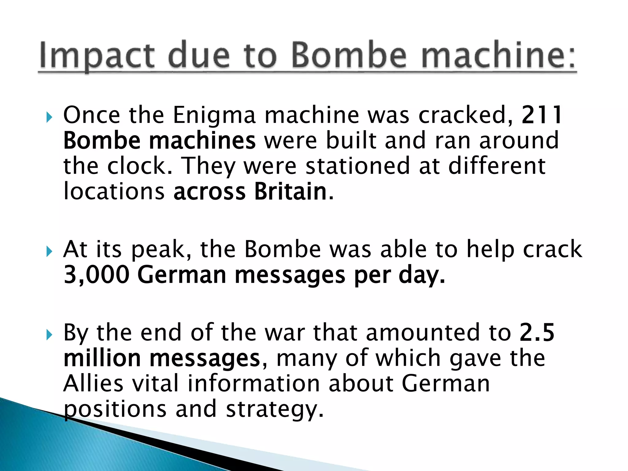  Once the Enigma machine was cracked, 211
Bombe machines were built and ran around
the clock. They were stationed at different
locations across Britain.
 At its peak, the Bombe was able to help crack
3,000 German messages per day.
 By the end of the war that amounted to 2.5
million messages, many of which gave the
Allies vital information about German
positions and strategy.
 