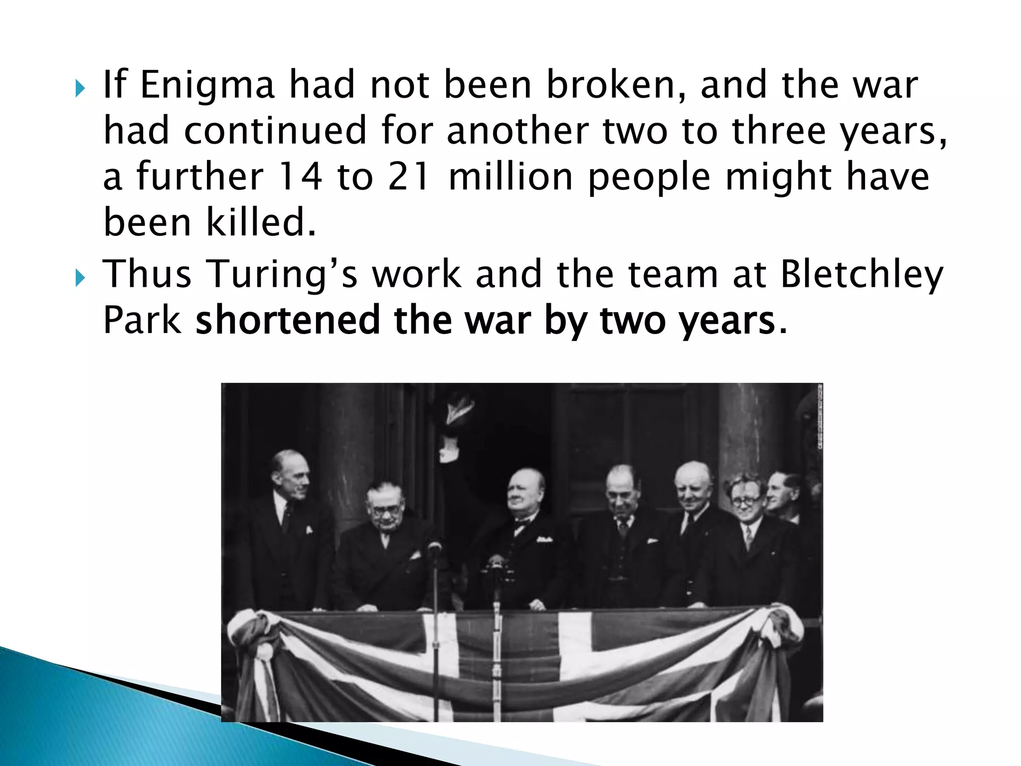  If Enigma had not been broken, and the war
had continued for another two to three years,
a further 14 to 21 million people might have
been killed.
 Thus Turing’s work and the team at Bletchley
Park shortened the war by two years.
 