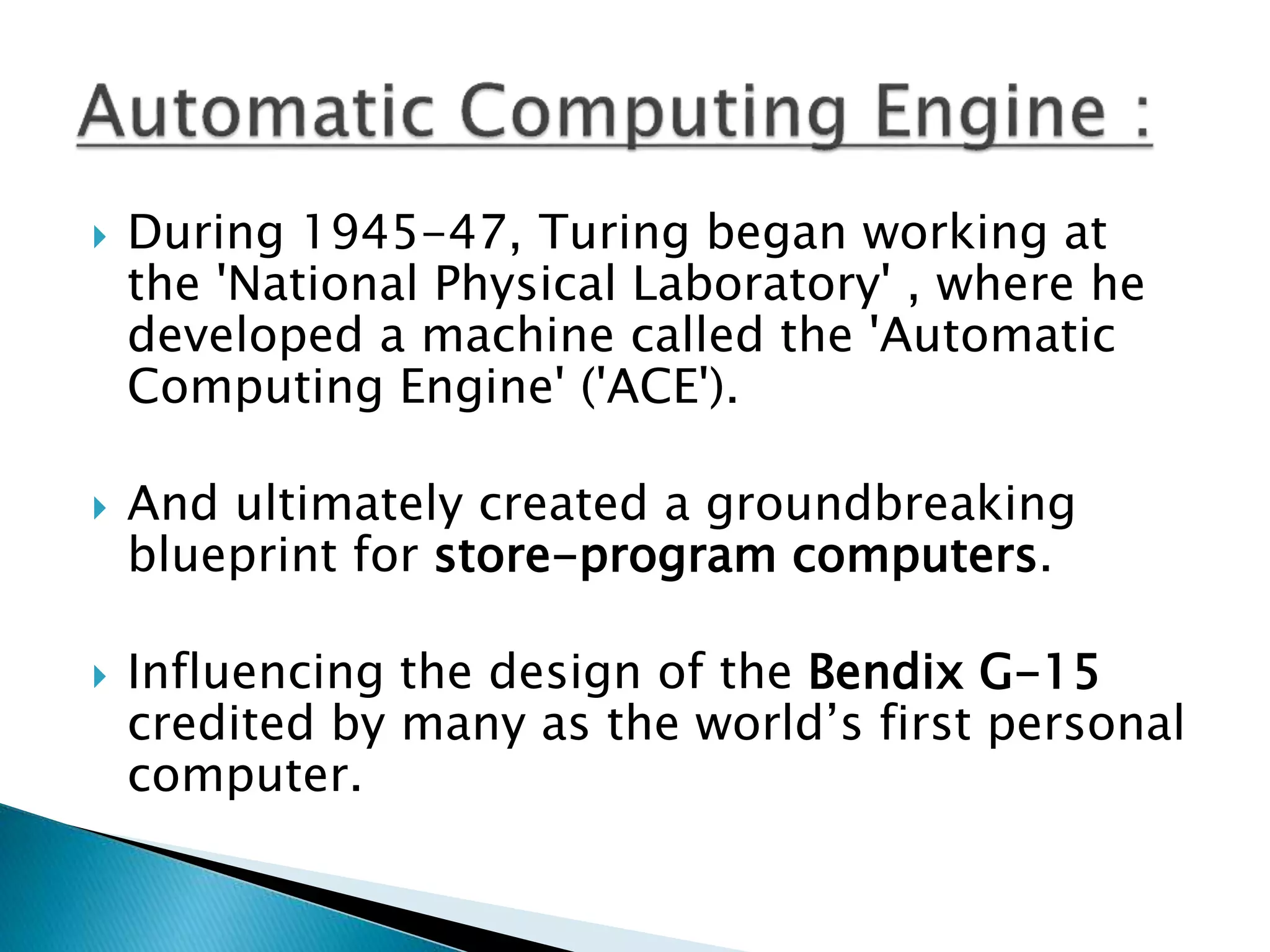  During 1945-47, Turing began working at
the 'National Physical Laboratory' , where he
developed a machine called the 'Automatic
Computing Engine' ('ACE').
 And ultimately created a groundbreaking
blueprint for store-program computers.
 Influencing the design of the Bendix G-15
credited by many as the world’s first personal
computer.
 