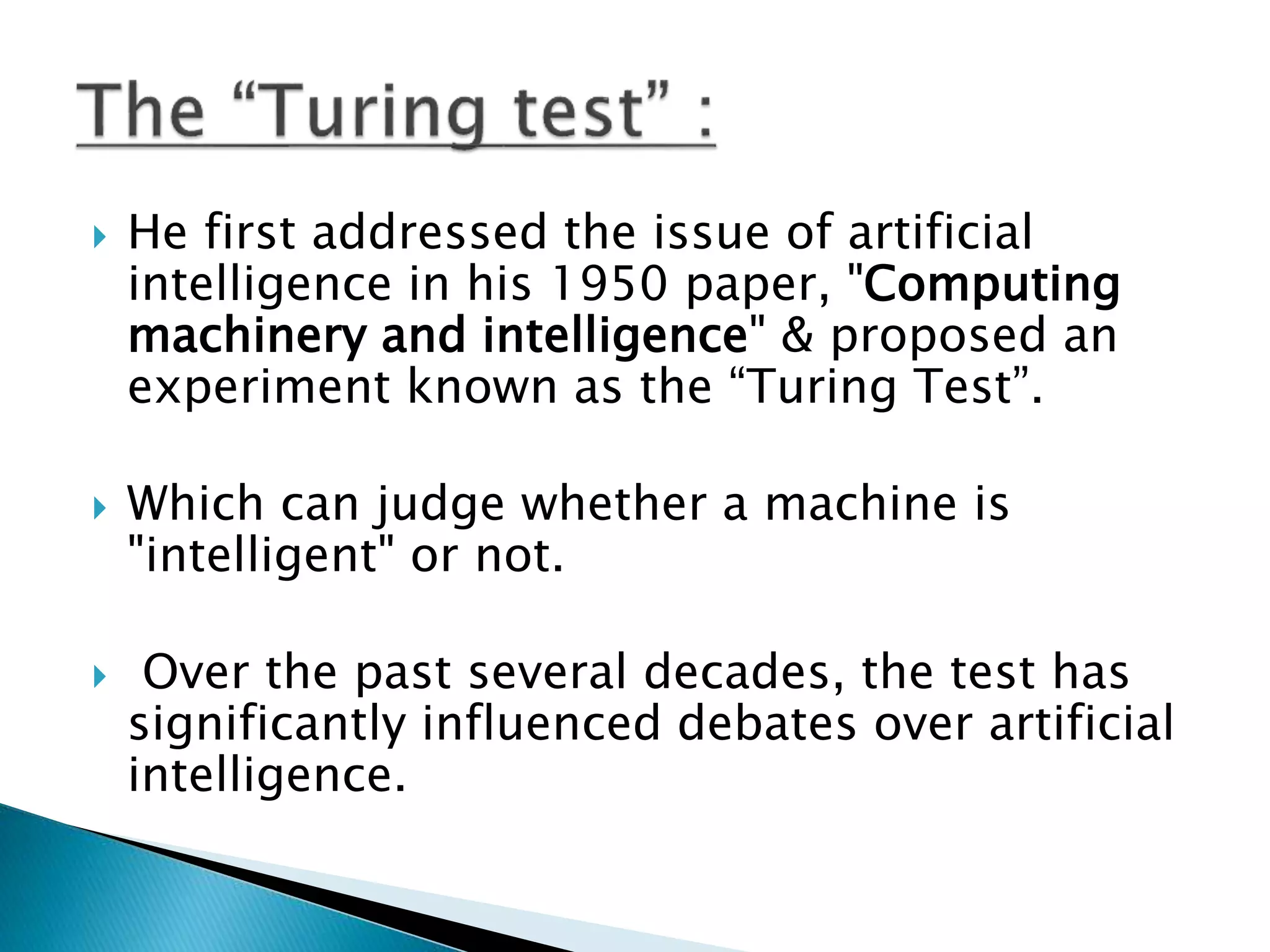  He first addressed the issue of artificial
intelligence in his 1950 paper, "Computing
machinery and intelligence" & proposed an
experiment known as the “Turing Test”.
 Which can judge whether a machine is
"intelligent" or not.
 Over the past several decades, the test has
significantly influenced debates over artificial
intelligence.
 