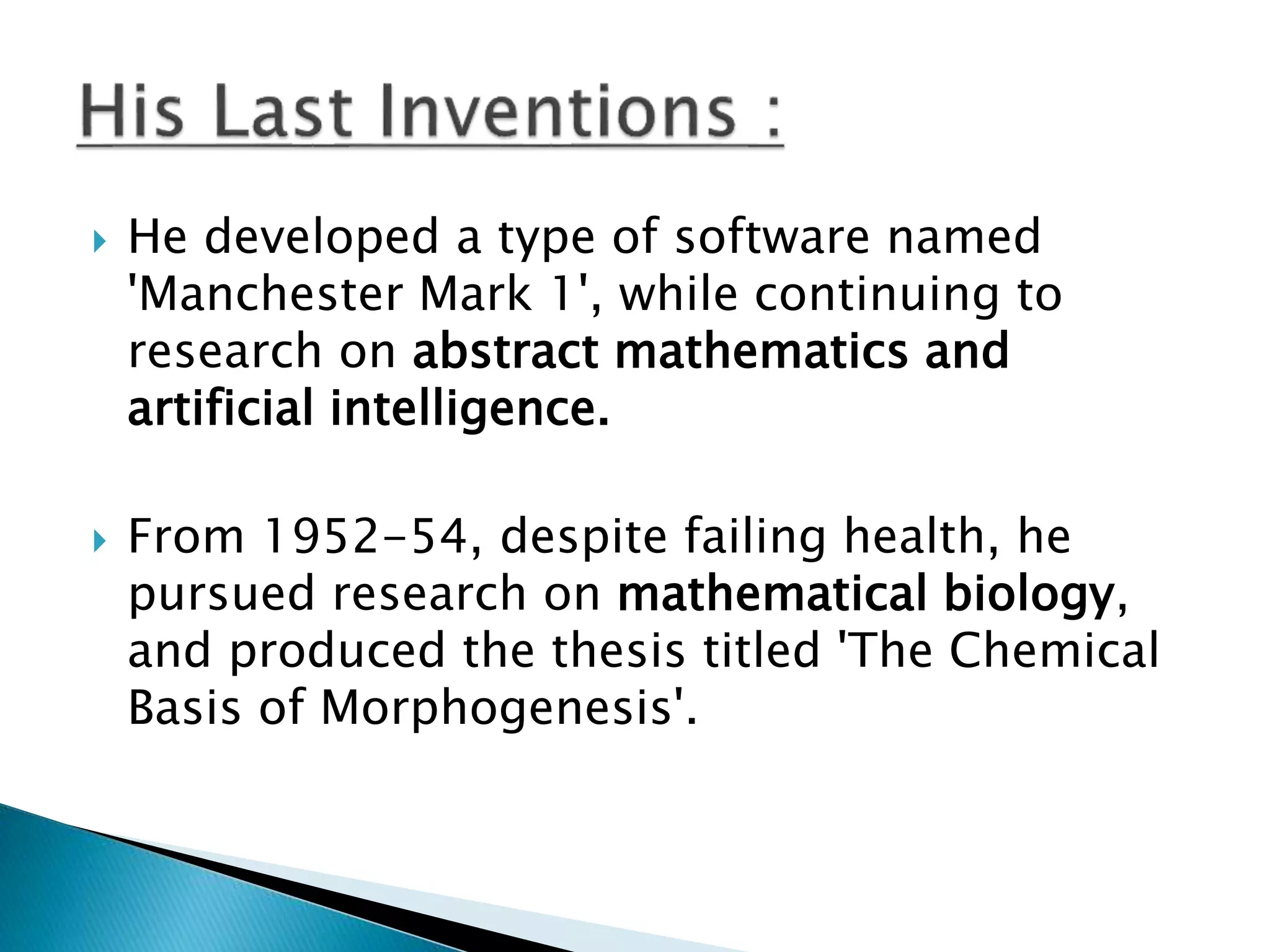  He developed a type of software named
'Manchester Mark 1', while continuing to
research on abstract mathematics and
artificial intelligence.
 From 1952-54, despite failing health, he
pursued research on mathematical biology,
and produced the thesis titled 'The Chemical
Basis of Morphogenesis'.
 