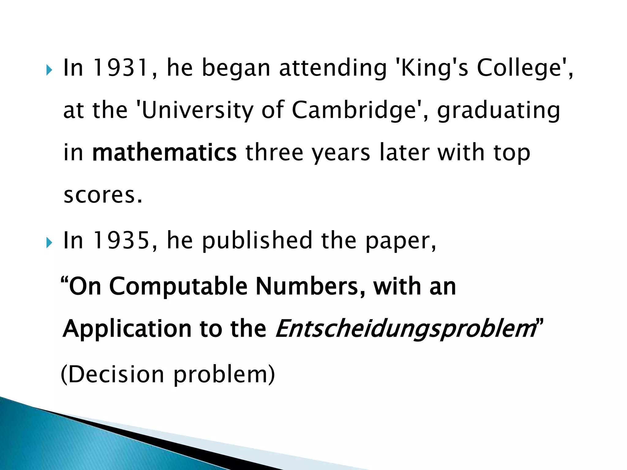  In 1931, he began attending 'King's College',
at the 'University of Cambridge', graduating
in mathematics three years later with top
scores.
 In 1935, he published the paper,
“On Computable Numbers, with an
Application to the Entscheidungsproblem”
(Decision problem)
 