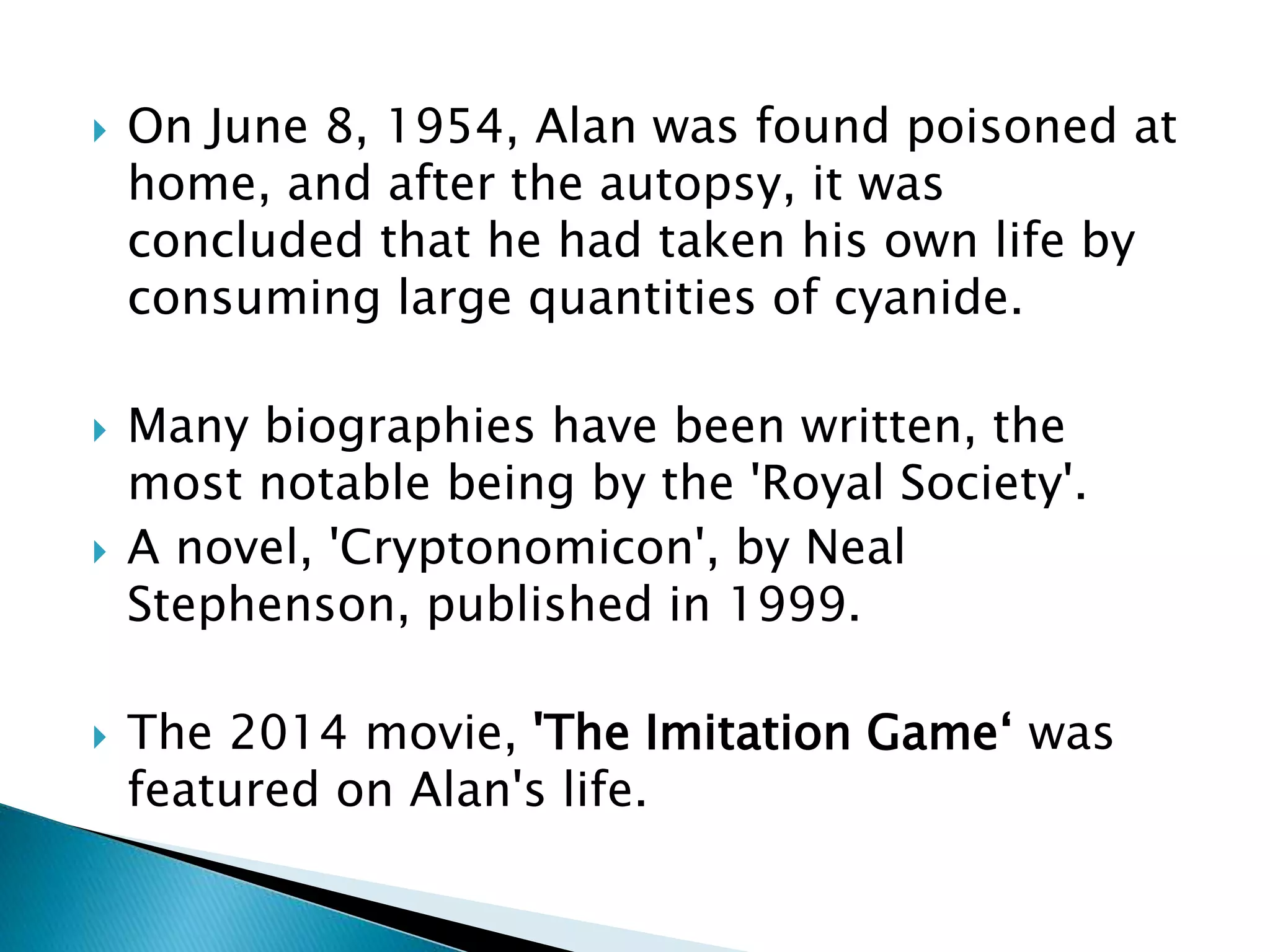  On June 8, 1954, Alan was found poisoned at
home, and after the autopsy, it was
concluded that he had taken his own life by
consuming large quantities of cyanide.
 Many biographies have been written, the
most notable being by the 'Royal Society'.
 A novel, 'Cryptonomicon', by Neal
Stephenson, published in 1999.
 The 2014 movie, 'The Imitation Game‘ was
featured on Alan's life.
 