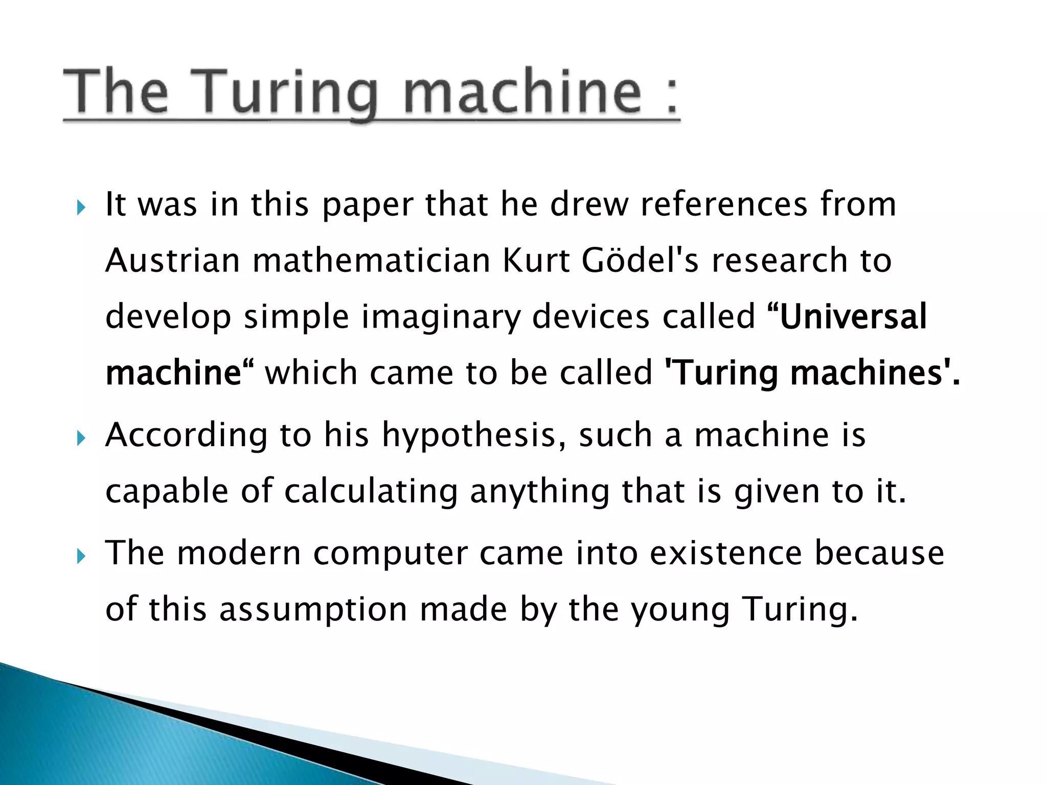  It was in this paper that he drew references from
Austrian mathematician Kurt Gödel's research to
develop simple imaginary devices called “Universal
machine“ which came to be called 'Turing machines'.
 According to his hypothesis, such a machine is
capable of calculating anything that is given to it.
 The modern computer came into existence because
of this assumption made by the young Turing.
 
