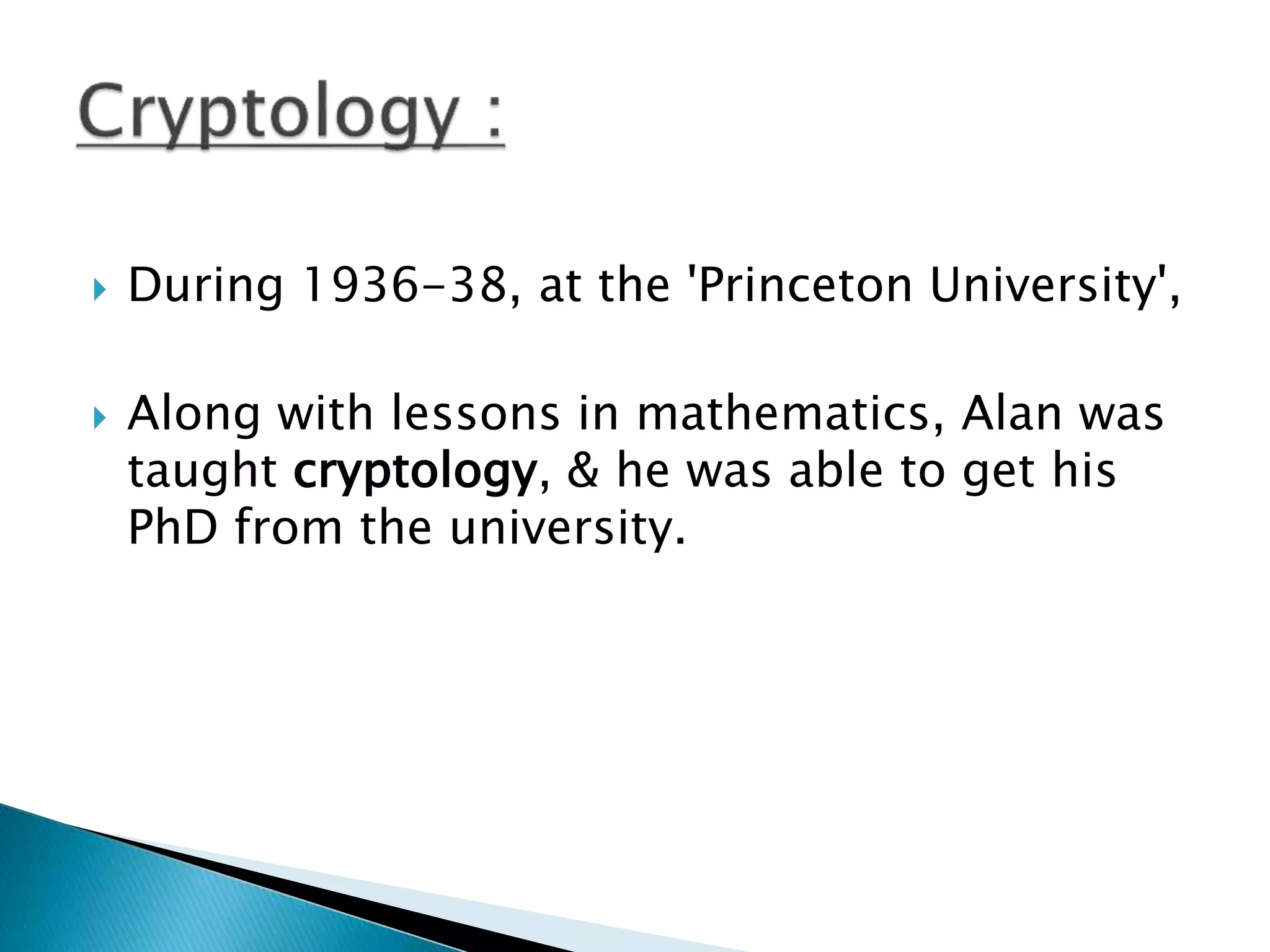  During 1936-38, at the 'Princeton University',
 Along with lessons in mathematics, Alan was
taught cryptology, & he was able to get his
PhD from the university.
 