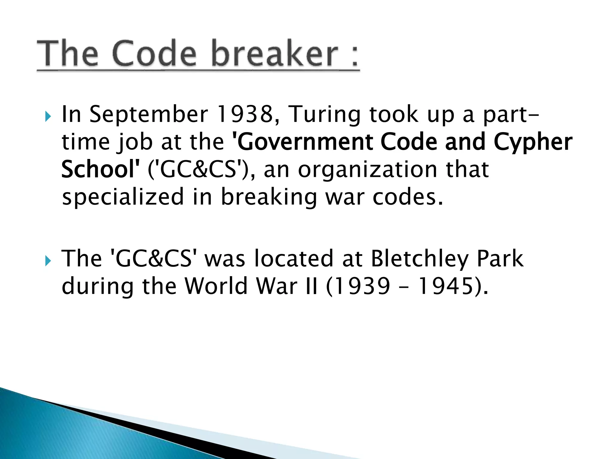  In September 1938, Turing took up a part-
time job at the 'Government Code and Cypher
School' ('GC&CS'), an organization that
specialized in breaking war codes.
 The 'GC&CS' was located at Bletchley Park
during the World War II (1939 – 1945).
 