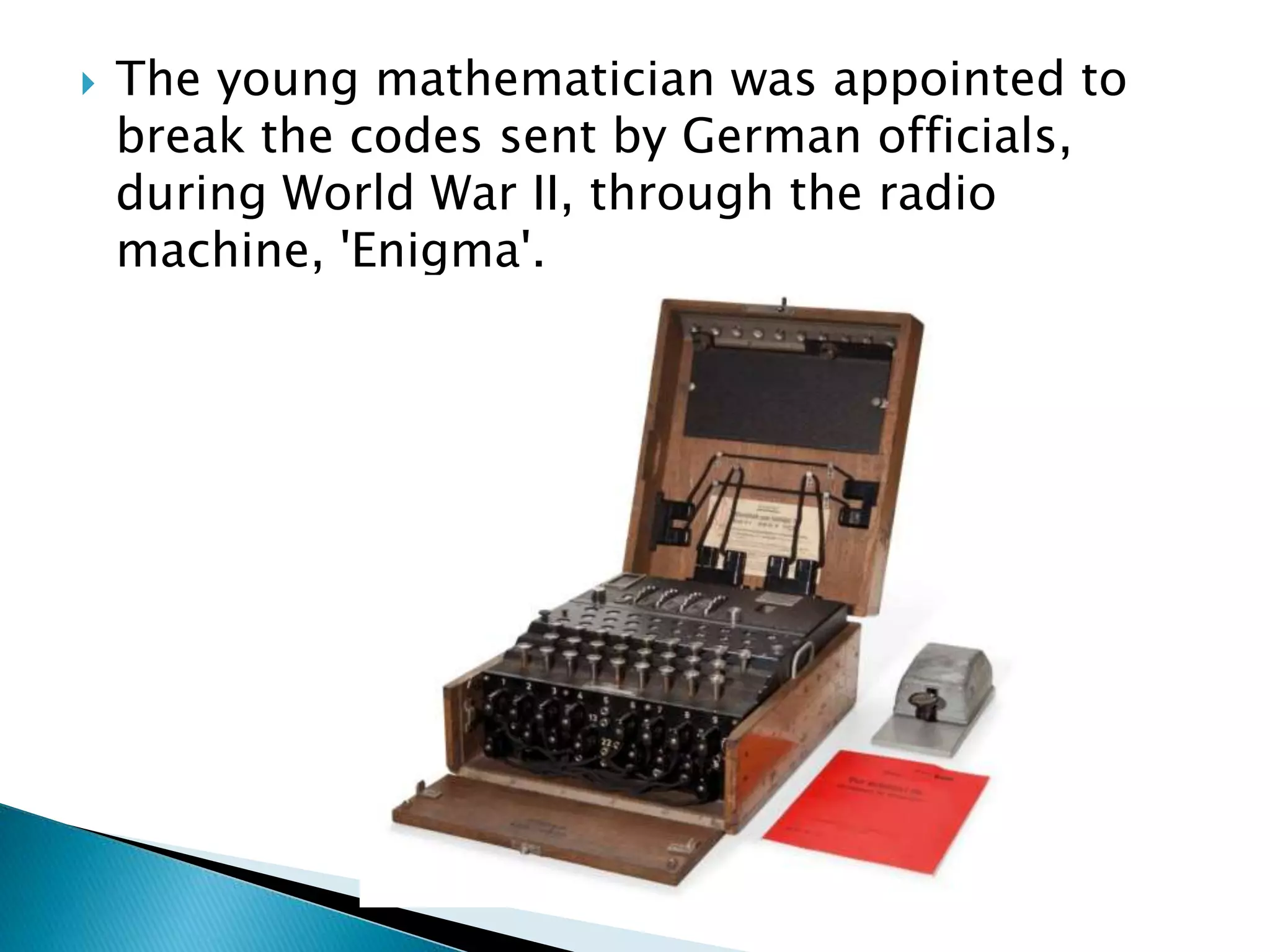  The young mathematician was appointed to
break the codes sent by German officials,
during World War II, through the radio
machine, 'Enigma'.
 