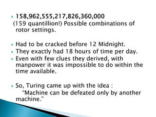  158,962,555,217,826,360,000
(159 quantillion!) Possible combinations of
rotor settings.
 Had to be cracked before 12 Midnight.
 They exactly had 18 hours of time per day.
 Even with few clues they derived, with
manpower it was impossible to do within the
time available.
 So, Turing came up with the idea :
“Machine can be defeated only by another
machine.”
 