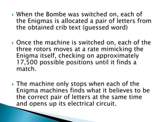  When the Bombe was switched on, each of
the Enigmas is allocated a pair of letters from
the obtained crib text (guessed word)
 Once the machine is switched on, each of the
three rotors moves at a rate mimicking the
Enigma itself, checking on approximately
17,500 possible positions until it finds a
match.
 The machine only stops when each of the
Enigma machines finds what it believes to be
the correct pair of letters at the same time
and opens up its electrical circuit.
 