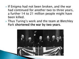  If Enigma had not been broken, and the war
had continued for another two to three years,
a further 14 to 21 million people might have
been killed.
 Thus Turing’s work and the team at Bletchley
Park shortened the war by two years.
 