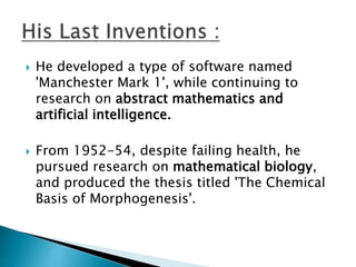  He developed a type of software named
'Manchester Mark 1', while continuing to
research on abstract mathematics and
artificial intelligence.
 From 1952-54, despite failing health, he
pursued research on mathematical biology,
and produced the thesis titled 'The Chemical
Basis of Morphogenesis'.
 
