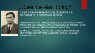 ¿Quién fue Alan Turing?
TURING FUE EL PADRE TEÓRICO DEL ORDENADOR Y EL
PRECURSOR DE LA INTELIGENCIA ARTIFICIAL.
A TEMPRANA EDAD, ALAN TURING DIO MUESTRAS DE SU GENIALIDAD PARA LAS
MATEMÁTICAS EN EL KINGS COLLEGE DE LA UNIVERSIDAD DE CABRIDGE ( UNA DE
LAS UNIVERSIDADES MAS PRESTIGIADAS EN TODO EL MUNDO).
DURANTE SU ETAPA COMO UNIVERSITARIO SE RELACIONO CON GRANDES
CIENTÍFICOS DE LA ÉPOCA, COMO ALAN CHURCH, JOHN VAN NEUMANN Y
BERTRAND RUSSELL.
 