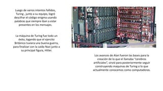 Luego de varios intentos fallidos,
Turing , junto a su equipo, logró
descifrar el código enigma usando
palabras que siempre iban a estar
presentes en los mensajes.
La máquina de Turing fue todo un
éxito, logando que el ejercito
Británico tuviera una buena guerra,
para finalizar con la caída Nazi junto a
su principal figura, Hitler.
Los avances de Alan fueron las bases para la
creación de lo que el llamaba “cerebros
artificiales”, sirvió para posteriormente seguir
construyendo maquinas de Turing o lo que
actualmente conocemos como computadoras.
 
