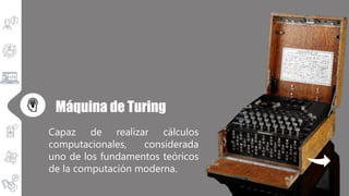 Capaz de realizar cálculos
computacionales, considerada
uno de los fundamentos teóricos
de la computación moderna.
Máquina de Turing
 