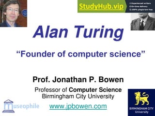 Alan Turing
Prof. Jonathan P. Bowen
Professor of Computer Science
Birmingham City University
www.jpbowen.com
“Founder of computer science”
 