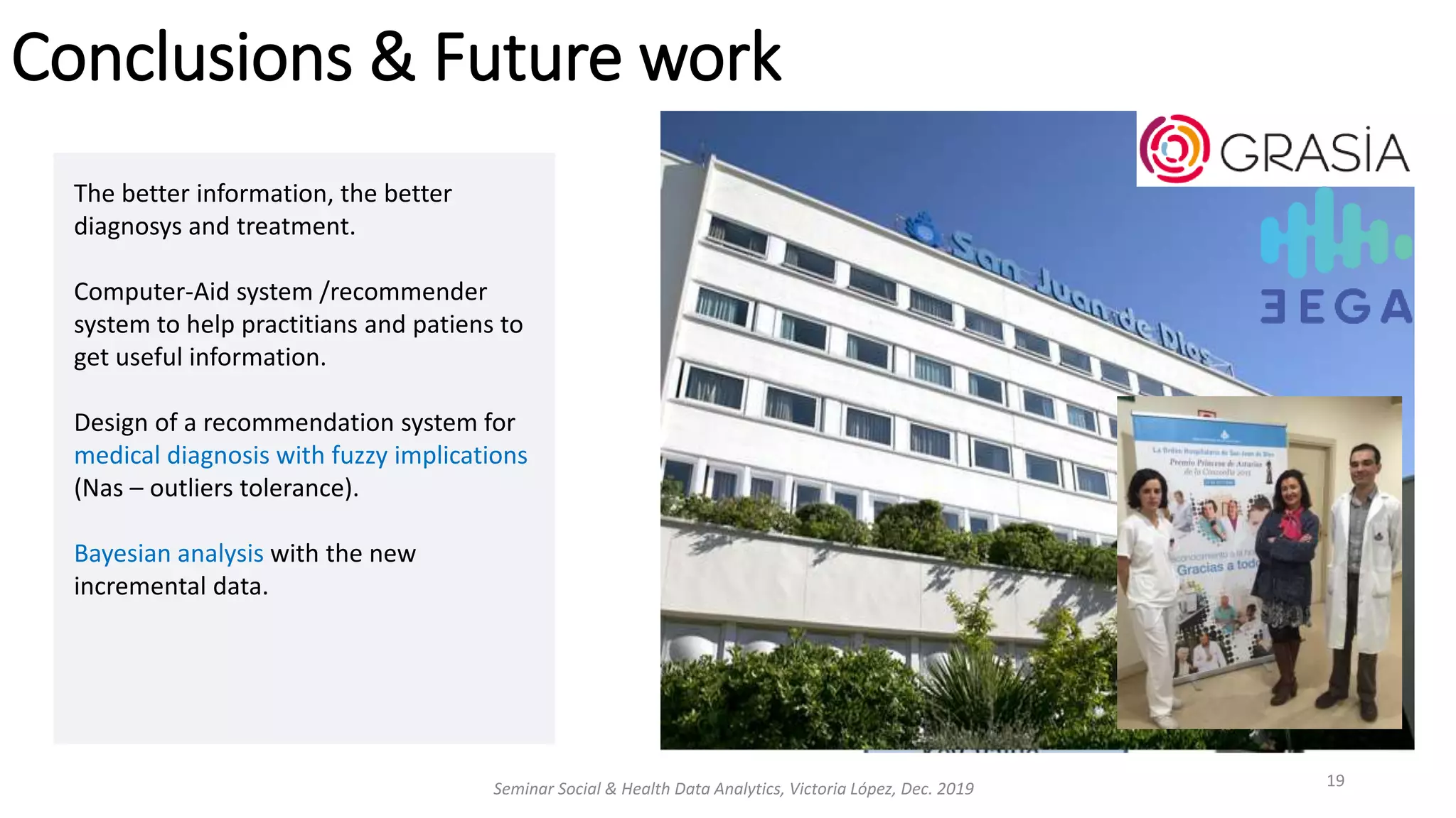 Conclusions & Future work
Seminar Social & Health Data Analytics, Victoria López, Dec. 2019 19
The better information, the better
diagnosys and treatment.
Computer-Aid system /recommender
system to help practitians and patiens to
get useful information.
Design of a recommendation system for
medical diagnosis with fuzzy implications
(Nas – outliers tolerance).
Bayesian analysis with the new
incremental data.
 