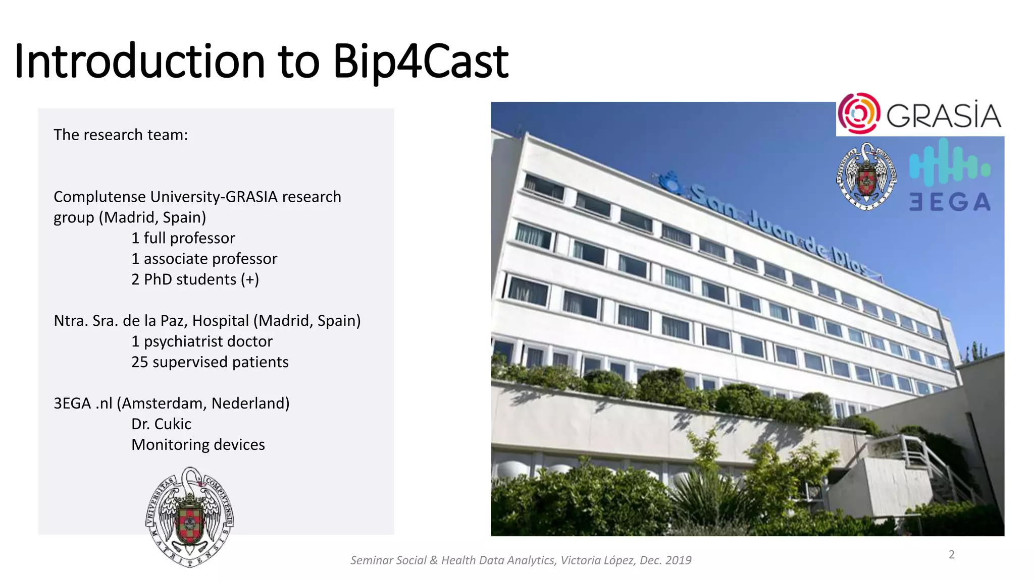 The research team:
Complutense University-GRASIA research
group (Madrid, Spain)
1 full professor
1 associate professor
2 PhD students (+)
Ntra. Sra. de la Paz, Hospital (Madrid, Spain)
1 psychiatrist doctor
25 supervised patients
3EGA .nl (Amsterdam, Nederland)
Dr. Cukic
Monitoring devices
Seminar Social & Health Data Analytics, Victoria López, Dec. 2019 2
Introduction to Bip4Cast
 