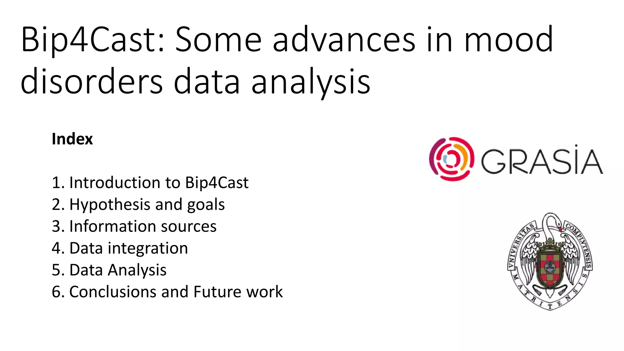 Bip4Cast: Some advances in mood
disorders data analysis
Index
1. Introduction to Bip4Cast
2. Hypothesis and goals
3. Information sources
4. Data integration
5. Data Analysis
6. Conclusions and Future work
 