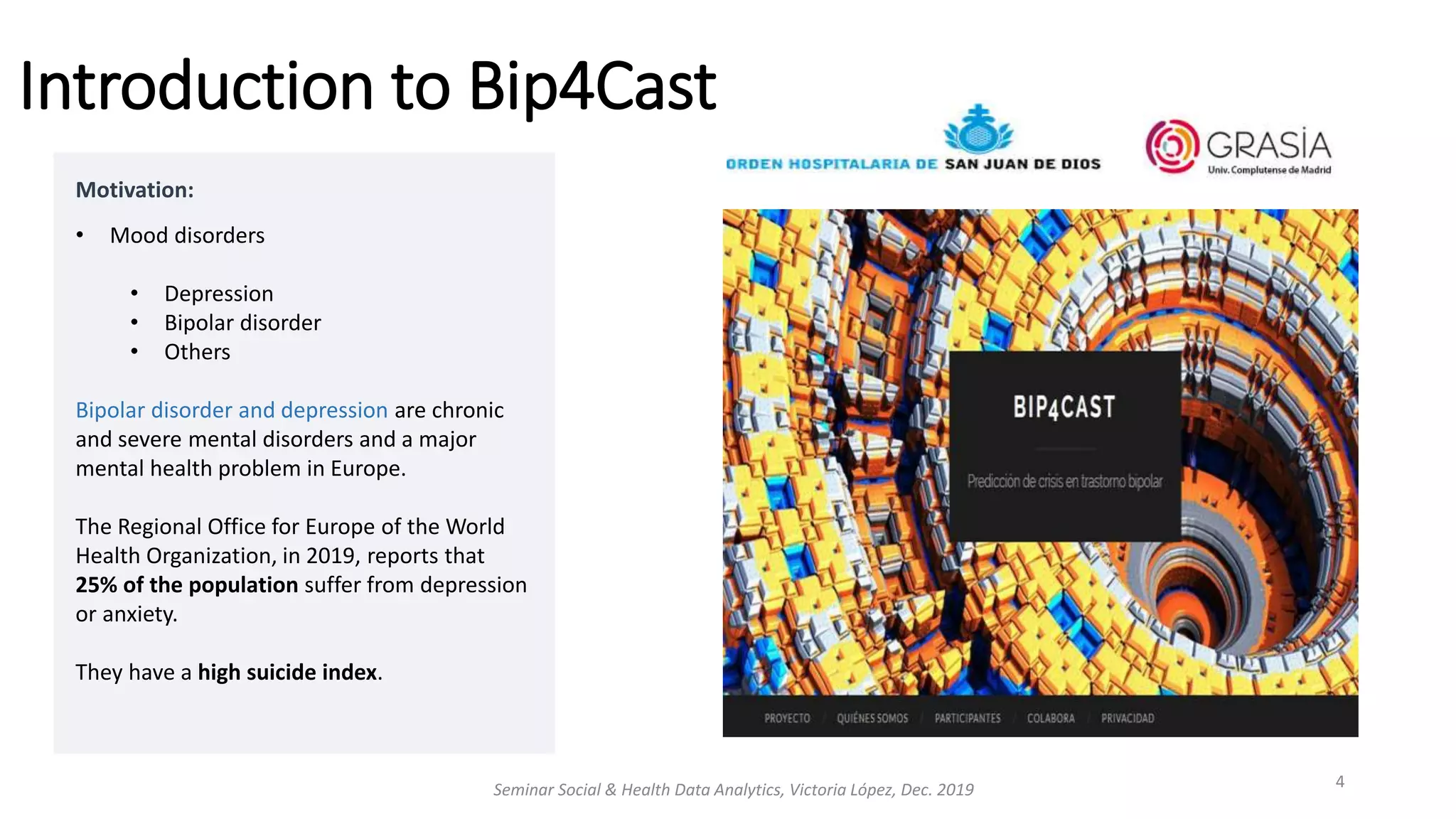 Motivation:
• Mood disorders
• Depression
• Bipolar disorder
• Others
Bipolar disorder and depression are chronic
and severe mental disorders and a major
mental health problem in Europe.
The Regional Office for Europe of the World
Health Organization, in 2019, reports that
25% of the population suffer from depression
or anxiety.
They have a high suicide index.
Introduction to Bip4Cast
Seminar Social & Health Data Analytics, Victoria López, Dec. 2019 4
 