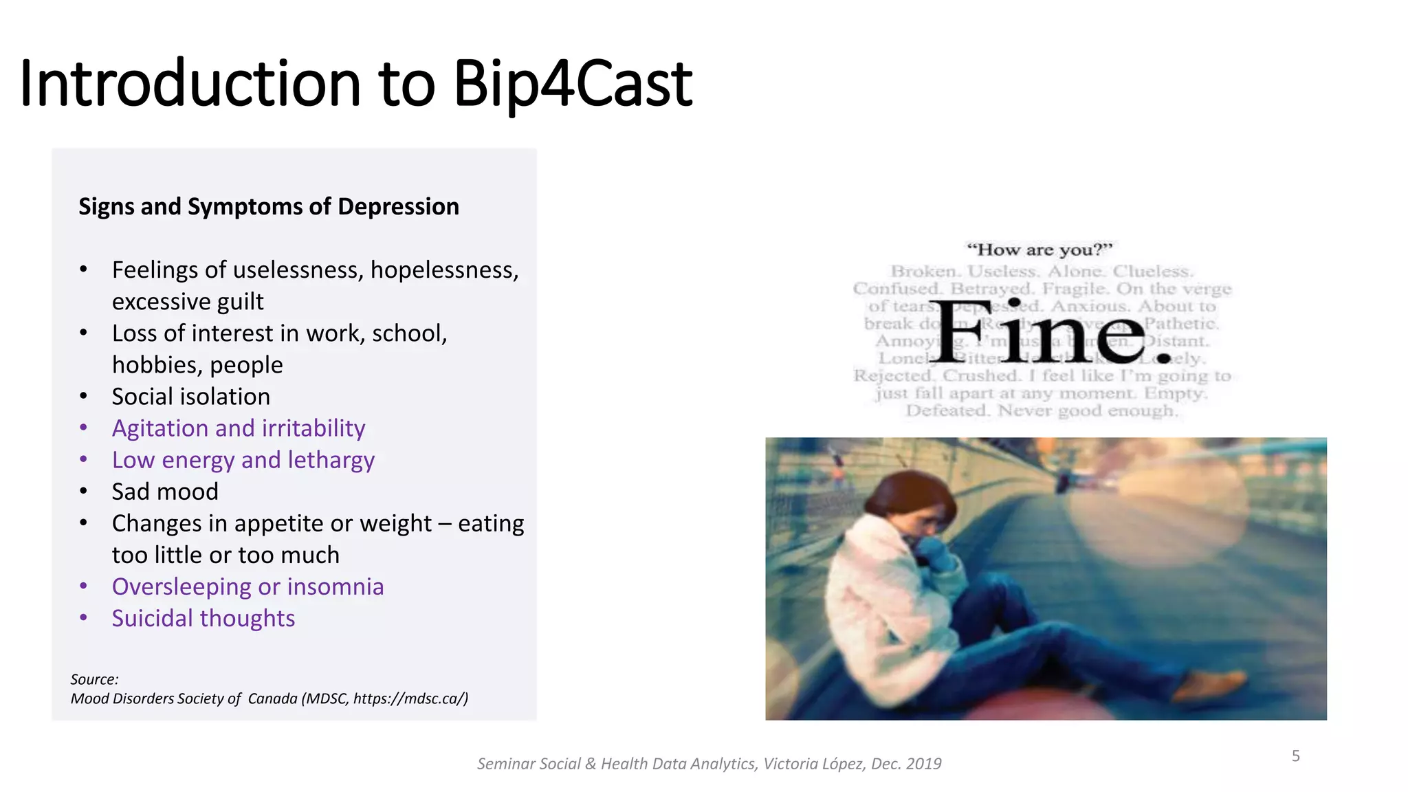 Introduction to Bip4Cast
Seminar Social & Health Data Analytics, Victoria López, Dec. 2019 5
Signs and Symptoms of Depression
• Feelings of uselessness, hopelessness,
excessive guilt
• Loss of interest in work, school,
hobbies, people
• Social isolation
• Agitation and irritability
• Low energy and lethargy
• Sad mood
• Changes in appetite or weight – eating
too little or too much
• Oversleeping or insomnia
• Suicidal thoughts
Source:
Mood Disorders Society of Canada (MDSC, https://mdsc.ca/)
 
