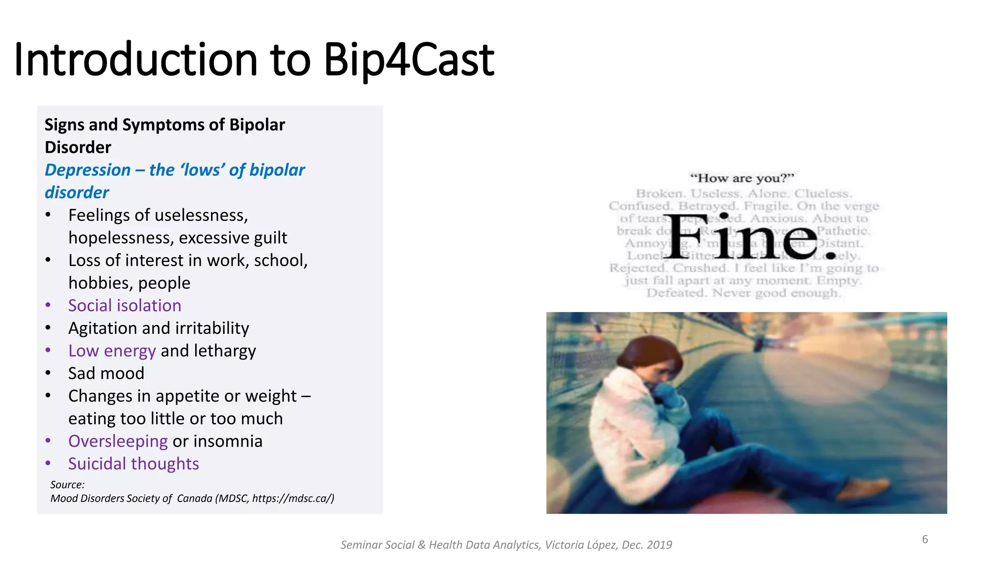 Introduction to Bip4Cast
Seminar Social & Health Data Analytics, Victoria López, Dec. 2019 6
Signs and Symptoms of Bipolar
Disorder
Depression – the ‘lows’ of bipolar
disorder
• Feelings of uselessness,
hopelessness, excessive guilt
• Loss of interest in work, school,
hobbies, people
• Social isolation
• Agitation and irritability
• Low energy and lethargy
• Sad mood
• Changes in appetite or weight –
eating too little or too much
• Oversleeping or insomnia
• Suicidal thoughts
Source:
Mood Disorders Society of Canada (MDSC, https://mdsc.ca/)
 