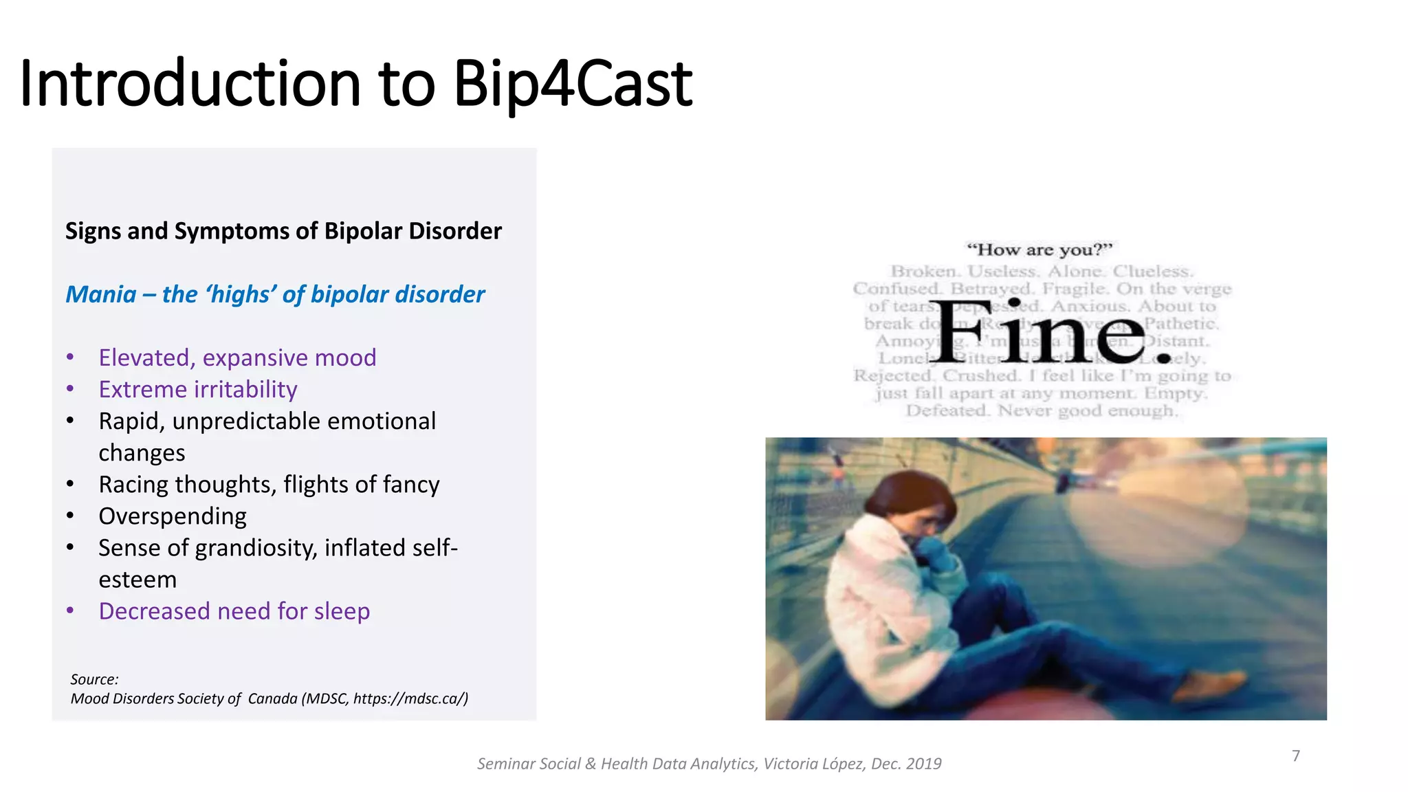 Introduction to Bip4Cast
Seminar Social & Health Data Analytics, Victoria López, Dec. 2019 7
Signs and Symptoms of Bipolar Disorder
Mania – the ‘highs’ of bipolar disorder
• Elevated, expansive mood
• Extreme irritability
• Rapid, unpredictable emotional
changes
• Racing thoughts, flights of fancy
• Overspending
• Sense of grandiosity, inflated self-
esteem
• Decreased need for sleep
Source:
Mood Disorders Society of Canada (MDSC, https://mdsc.ca/)
 