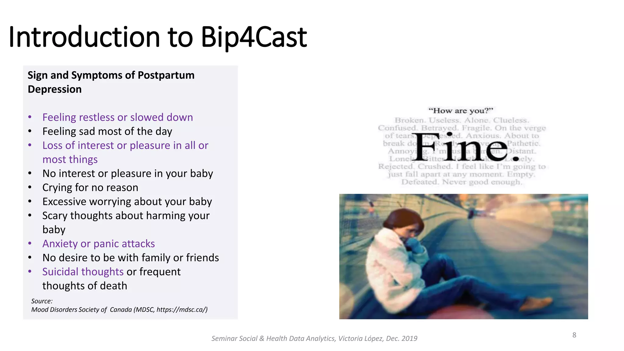 Introduction to Bip4Cast
Seminar Social & Health Data Analytics, Victoria López, Dec. 2019 8
Sign and Symptoms of Postpartum
Depression
• Feeling restless or slowed down
• Feeling sad most of the day
• Loss of interest or pleasure in all or
most things
• No interest or pleasure in your baby
• Crying for no reason
• Excessive worrying about your baby
• Scary thoughts about harming your
baby
• Anxiety or panic attacks
• No desire to be with family or friends
• Suicidal thoughts or frequent
thoughts of death
Source:
Mood Disorders Society of Canada (MDSC, https://mdsc.ca/)
 