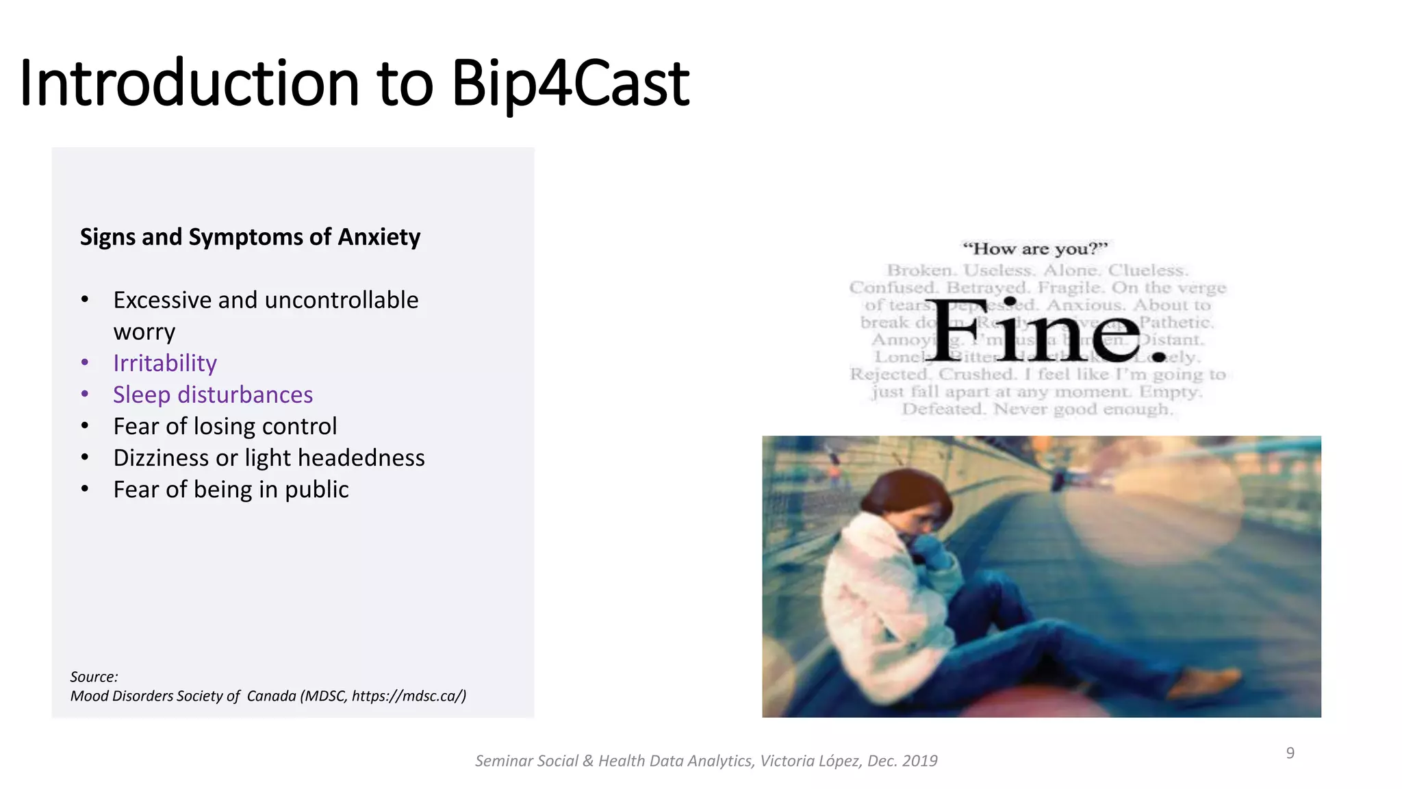 Introduction to Bip4Cast
Seminar Social & Health Data Analytics, Victoria López, Dec. 2019 9
Signs and Symptoms of Anxiety
• Excessive and uncontrollable
worry
• Irritability
• Sleep disturbances
• Fear of losing control
• Dizziness or light headedness
• Fear of being in public
Source:
Mood Disorders Society of Canada (MDSC, https://mdsc.ca/)
 