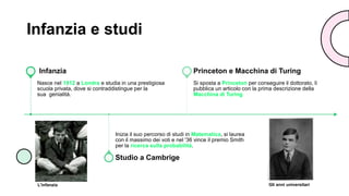 Infanzia e studi
Nasce nel 1912 a Londra e studia in una prestigiosa
scuola privata, dove si contraddistingue per la
sua genialità.
Infanzia
Inizia il suo percorso di studi in Matematica, si laurea
con il massimo dei voti e nel '36 vince il premio Smith
per la ricerca sulla probabilità.
Studio a Cambrige
Si sposta a Princeton per conseguire il dottorato, lì
pubblica un articolo con la prima descrizione della
Macchina di Turing
Princeton e Macchina di Turing
L'infanzia Gli anni universitari
 