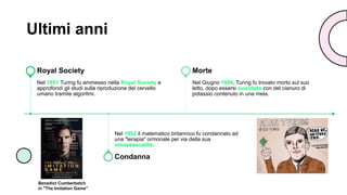 Ultimi anni
Nel 1951 Turing fu ammesso nella Royal Society e
approfondì gli studi sulla riproduzione del cervello
umano tramite algoritmi.
Royal Society
Nel 1952 il matematico britannico fu condannato ad
una "terapia" ormonale per via della sua
omosessualità.
Condanna
Nel Giugno 1954, Turing fu trovato morto sul suo
letto, dopo essersi suicidato con del cianuro di
potassio contenuto in una mela.
Morte
Benedict Cumberbatch
in "The Imitation Game"
 