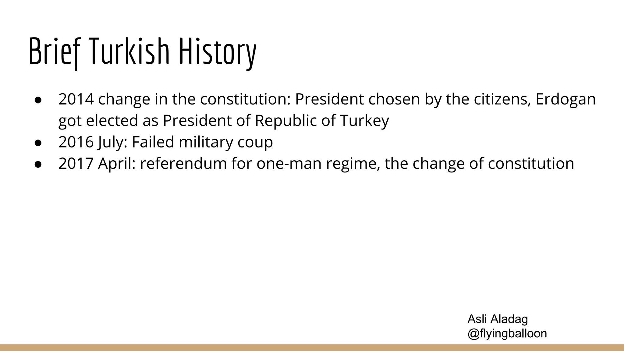 Brief Turkish History
● 2014 change in the constitution: President chosen by the citizens, Erdogan
got elected as President of Republic of Turkey
● 2016 July: Failed military coup
● 2017 April: referendum for one-man regime, the change of constitution
Asli Aladag
@flyingballoon
 