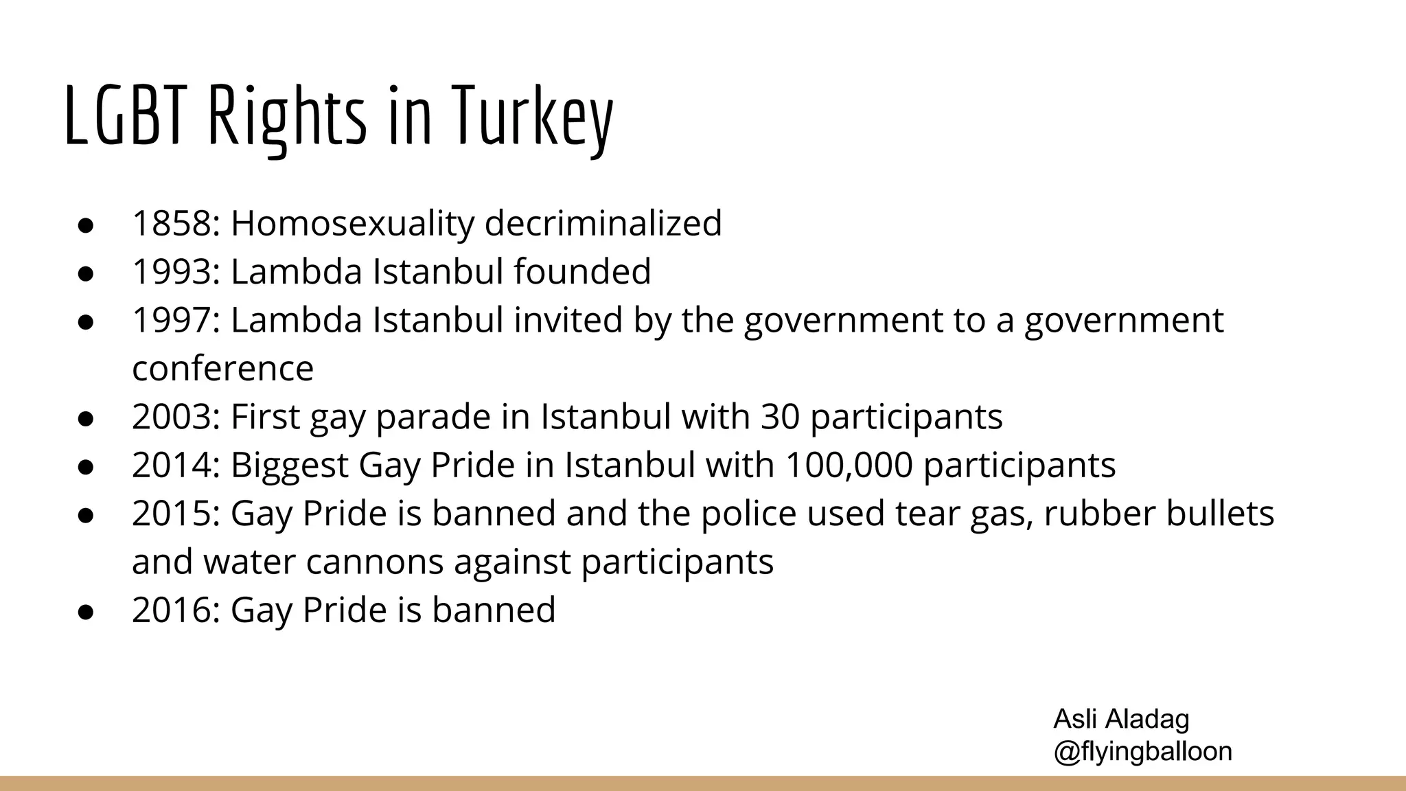 LGBT Rights in Turkey
● 1858: Homosexuality decriminalized
● 1993: Lambda Istanbul founded
● 1997: Lambda Istanbul invited by the government to a government
conference
● 2003: First gay parade in Istanbul with 30 participants
● 2014: Biggest Gay Pride in Istanbul with 100,000 participants
● 2015: Gay Pride is banned and the police used tear gas, rubber bullets
and water cannons against participants
● 2016: Gay Pride is banned
Asli Aladag
@flyingballoon
 