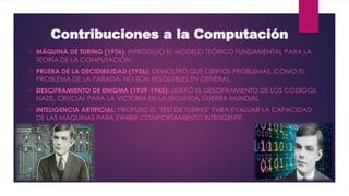 Contribuciones a la Computación
 MÁQUINA DE TURING (1936): INTRODUJO EL MODELO TEÓRICO FUNDAMENTAL PARA LA
TEORÍA DE LA COMPUTACIÓN.
 PRUEBA DE LA DECIDIBILIDAD (1936): DEMOSTRÓ QUE CIERTOS PROBLEMAS, COMO EL
PROBLEMA DE LA PARADA, NO SON RESOLUBLES EN GENERAL.
 DESCIFRAMIENTO DE ENIGMA (1939-1945): LIDERÓ EL DESCIFRAMIENTO DE LOS CÓDIGOS
NAZIS, CRUCIAL PARA LA VICTORIA EN LA SEGUNDA GUERRA MUNDIAL.
 INTELIGENCIA ARTIFICIAL: PROPUSO EL "TEST DE TURING" PARA EVALUAR LA CAPACIDAD
DE LAS MÁQUINAS PARA EXHIBIR COMPORTAMIENTO INTELIGENTE.
 