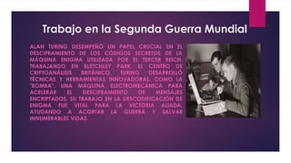 Trabajo en la Segunda Guerra Mundial
ALAN TURING DESEMPEÑÓ UN PAPEL CRUCIAL EN EL
DESCIFRAMIENTO DE LOS CÓDIGOS SECRETOS DE LA
MÁQUINA ENIGMA UTILIZADA POR EL TERCER REICH.
TRABAJANDO EN BLETCHLEY PARK, EL CENTRO DE
CRIPTOANÁLISIS BRITÁNICO, TURING DESARROLLÓ
TÉCNICAS Y HERRAMIENTAS INNOVADORAS, COMO LA
"BOMBA", UNA MÁQUINA ELECTROMECÁNICA PARA
ACELERAR EL DESCIFRAMIENTO DE MENSAJES
ENCRIPTADOS. SU TRABAJO EN LA DESCODIFICACIÓN DE
ENIGMA FUE VITAL PARA LA VICTORIA ALIADA,
AYUDANDO A ACORTAR LA GUERRA Y SALVAR
INNUMERABLES VIDAS.
 