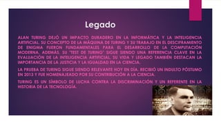 Legado
ALAN TURING DEJÓ UN IMPACTO DURADERO EN LA INFORMÁTICA Y LA INTELIGENCIA
ARTIFICIAL. SU CONCEPTO DE LA MÁQUINA DE TURING Y SU TRABAJO EN EL DESCIFRAMIENTO
DE ENIGMA FUERON FUNDAMENTALES PARA EL DESARROLLO DE LA COMPUTACIÓN
MODERNA. ADEMÁS, SU "TEST DE TURING" SIGUE SIENDO UNA REFERENCIA CLAVE EN LA
EVALUACIÓN DE LA INTELIGENCIA ARTIFICIAL. SU VIDA Y LEGADO TAMBIÉN DESTACAN LA
IMPORTANCIA DE LA JUSTICIA Y LA IGUALDAD EN LA CIENCIA.
LA PRUEBA DE TURING SIGUE SIENDO RELEVANTE HOY EN DÍA. RECIBIÓ UN INDULTO PÓSTUMO
EN 2013 Y FUE HOMENAJEADO POR SU CONTRIBUCIÓN A LA CIENCIA.
TURING ES UN SÍMBOLO DE LUCHA CONTRA LA DISCRIMINACIÓN Y UN REFERENTE EN LA
HISTORIA DE LA TECNOLOGÍA.
 