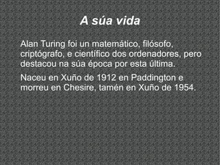 A súa vida
Alan Turing foi un matemático, filósofo,
criptógrafo, e científico dos ordenadores, pero
destacou na súa época por esta última.
Naceu en Xuño de 1912 en Paddington e
morreu en Chesire, tamén en Xuño de 1954.
 