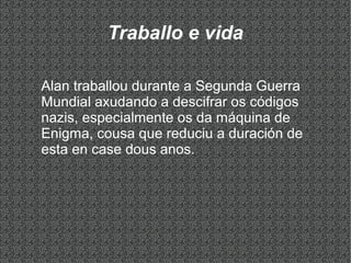 Traballo e vida
Alan traballou durante a Segunda Guerra
Mundial axudando a descifrar os códigos
nazis, especialmente os da máquina de
Enigma, cousa que reduciu a duración de
esta en case dous anos.
 