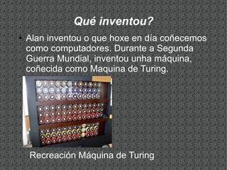 Qué inventou?
● Alan inventou o que hoxe en día coñecemos
como computadores. Durante a Segunda
Guerra Mundial, inventou unha máquina,
coñecida como Maquina de Turing.
Recreación Máquina de Turing
 