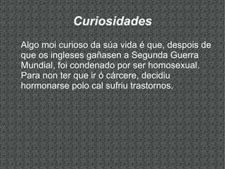 Curiosidades
Algo moi curioso da súa vida é que, despois de
que os ingleses gañasen a Segunda Guerra
Mundial, foi condenado por ser homosexual.
Para non ter que ir ó cárcere, decidiu
hormonarse polo cal sufriu trastornos.
 