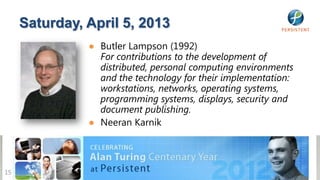Saturday, April 5, 2013
               ● Butler Lampson (1992)
                 For contributions to the development of
                 distributed, personal computing environments
                 and the technology for their implementation:
                 workstations, networks, operating systems,
                 programming systems, displays, security and
                 document publishing.
               ● Neeran Karnik




15
 